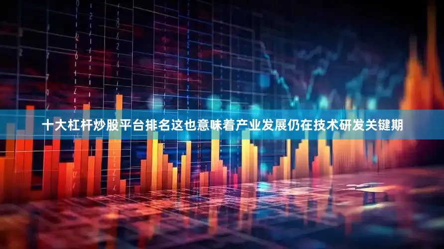 十大杠杆炒股平台排名这也意味着产业发展仍在技术研发关键期