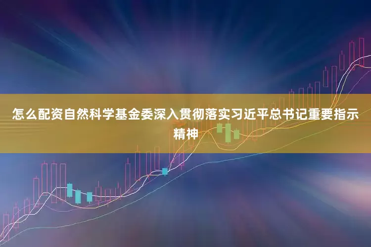 怎么配资自然科学基金委深入贯彻落实习近平总书记重要指示精神