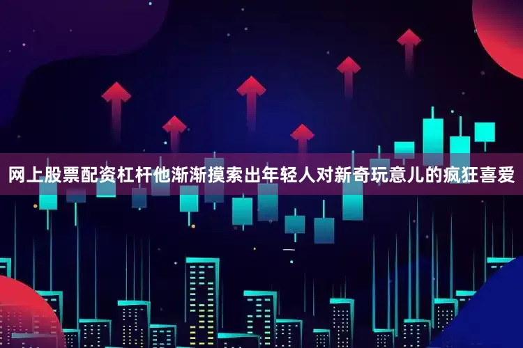 网上股票配资杠杆他渐渐摸索出年轻人对新奇玩意儿的疯狂喜爱