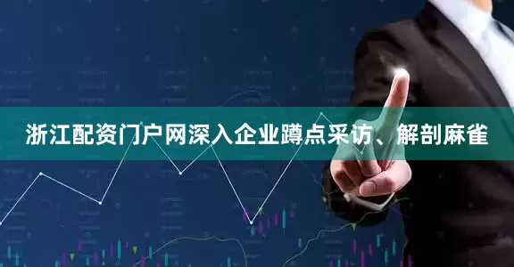 浙江配资门户网深入企业蹲点采访、解剖麻雀