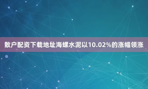 散户配资下载地址海螺水泥以10.02%的涨幅领涨