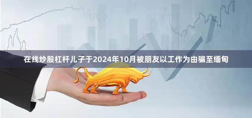 在线炒股杠杆儿子于2024年10月被朋友以工作为由骗至缅甸