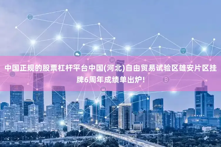 中国正规的股票杠杆平台中国(河北)自由贸易试验区雄安片区挂牌6周年成绩单出炉!